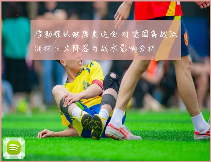 穆勒确认缺席奥运会 对德国备战欧洲杯主力阵容与战术影响分析