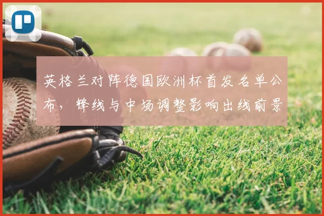 英格兰对阵德国欧洲杯首发名单公布，锋线与中场调整影响出线前景