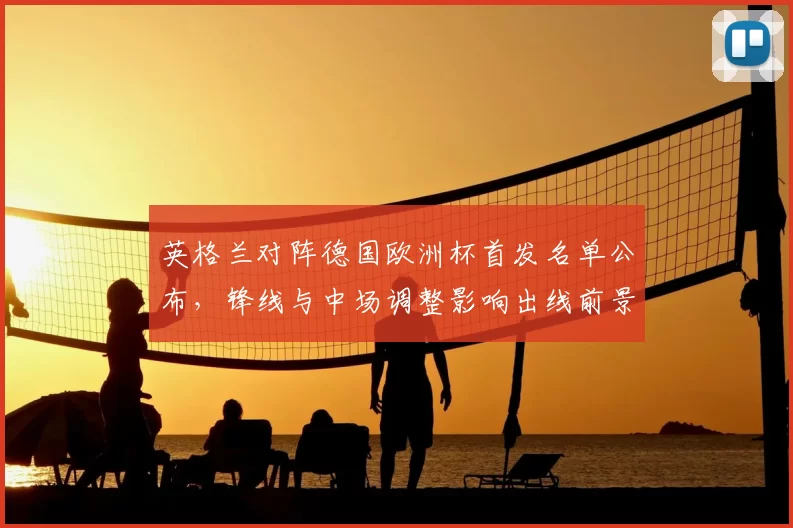 英格兰对阵德国欧洲杯首发名单公布，锋线与中场调整影响出线前景