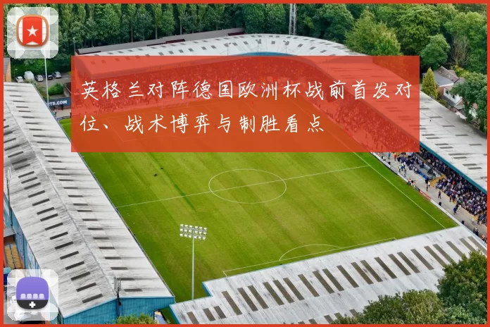 英格兰对阵德国欧洲杯战前首发对位、战术博弈与制胜看点