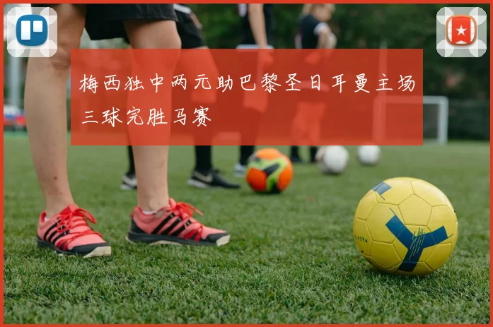 梅西独中两元助巴黎圣日耳曼主场三球完胜马赛