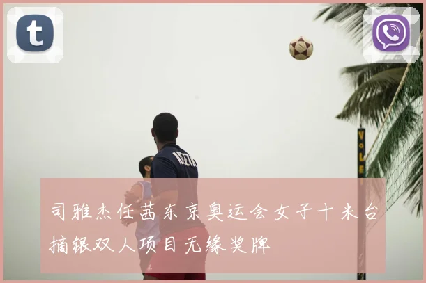 司雅杰任茜东京奥运会女子十米台摘银双人项目无缘奖牌