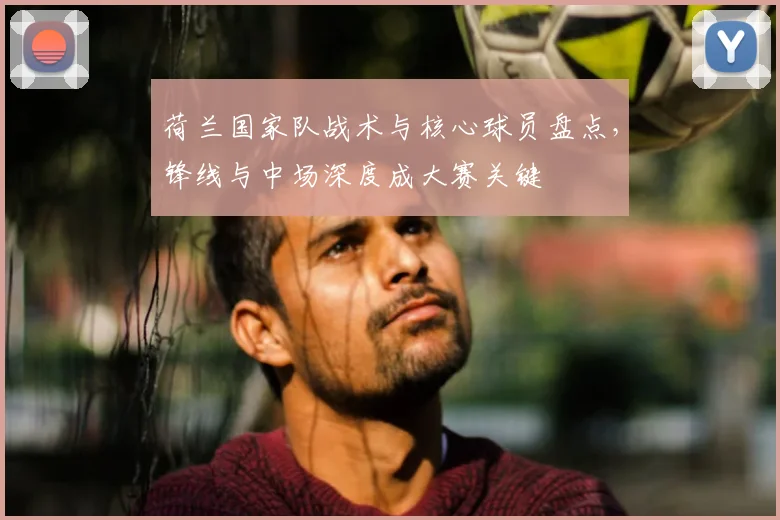 荷兰国家队战术与核心球员盘点，锋线与中场深度成大赛关键