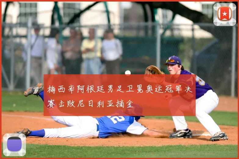 梅西率阿根廷男足卫冕奥运冠军决赛击败尼日利亚摘金