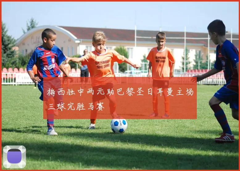 梅西独中两元助巴黎圣日耳曼主场三球完胜马赛